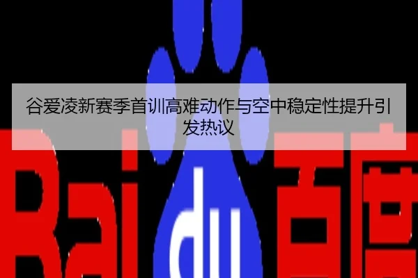 谷爱凌新赛季首训高难动作与空中稳定性提升引发热议